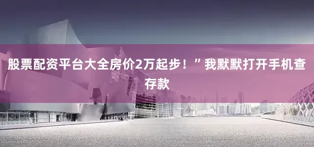 股票配资平台大全房价2万起步！”我默默打开手机查存款