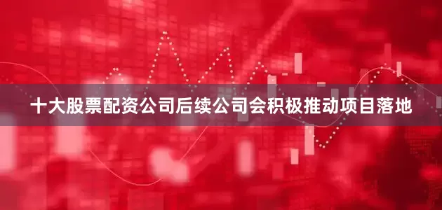 十大股票配资公司后续公司会积极推动项目落地